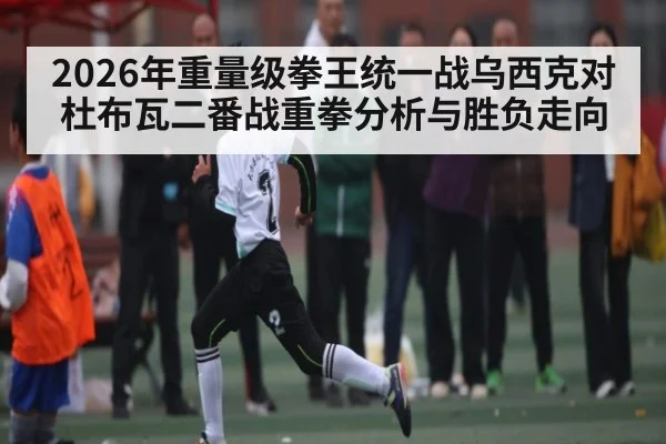 2026年重量级拳王统一战乌西克对杜布瓦二番战重拳分析与胜负走向 | kaiyun