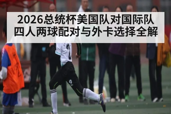 2026总统杯美国队对国际队四人两球配对与外卡选择全解